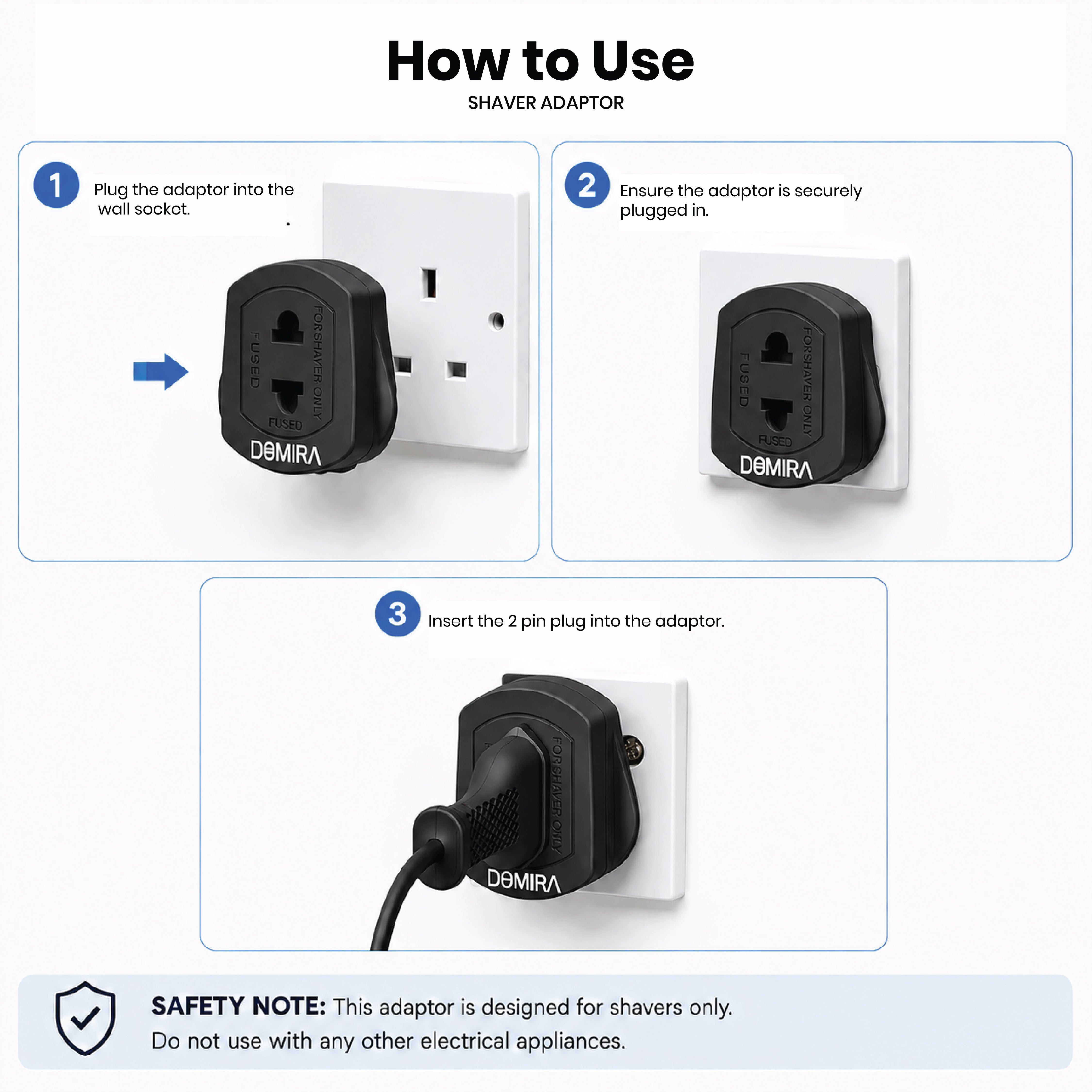 Step-by-step guide showing how to safely
connect an electric toothbrush or shaver
using the DOMIRA black 2 pin to 3 pin
adapter.